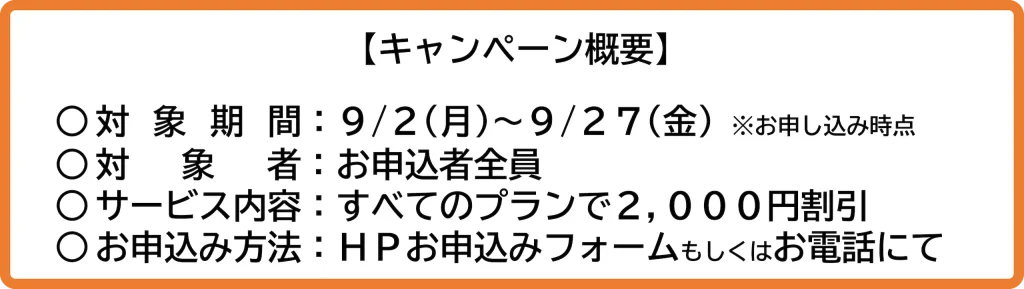 キャンペーン概要
対象期間：2024/9/2(月)〜2024/9/27(金)
対象者：お申込者全員
サービス内容：すべてのプランで2,000円割引
お申し込み方法：HPお申込みフォームもしくはお電話にて