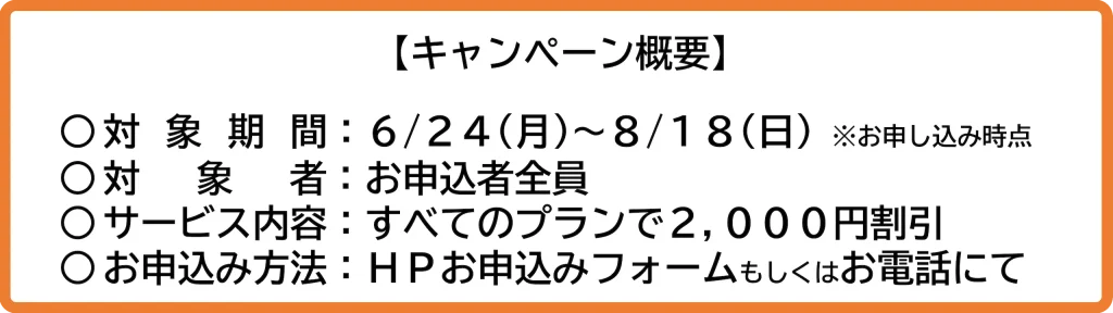 キャンペーン概要 | 対 象 期 間：２０２４/６/２４(月)～２０２４/８/１８(日) ※お申込み時点​ | 対 　象　 者：お申込者全員​ | 対象サービス：すべてのプランで2,000円割引 | お申込み方法：ＨＰお申込みフォームもしくはお電話にて​